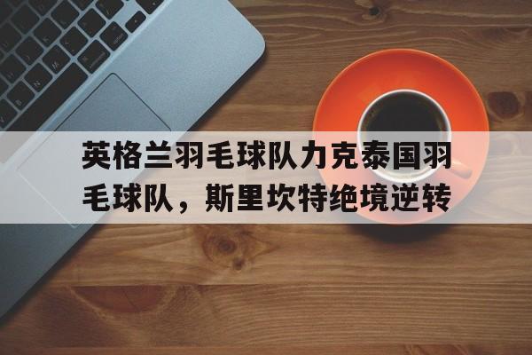 开云下载-英格兰羽毛球队力克泰国羽毛球队,斯里坎特绝境逆转的简单介绍